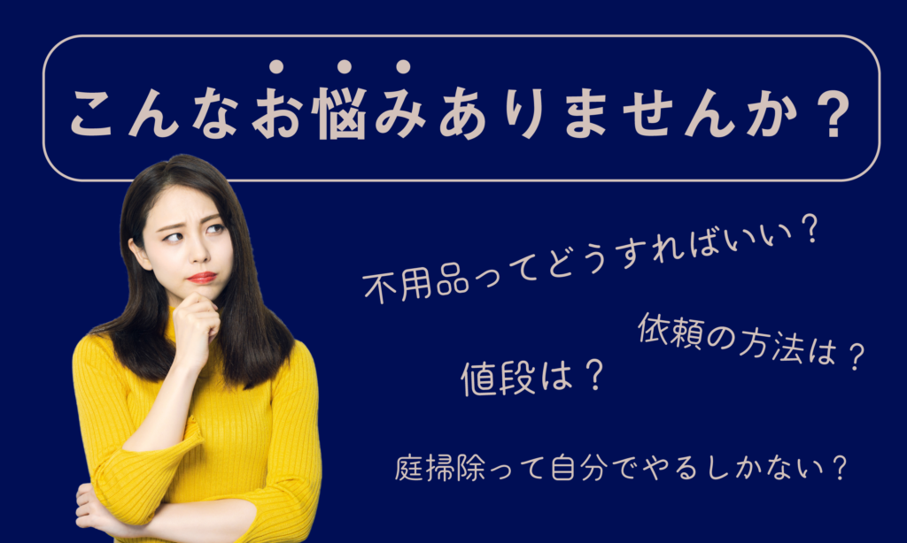 こんなお悩みありませんか？
不用品ってどうすればいい？
依頼の方法が分からない
値段はどれぐらいかかるのか
庭掃除を依頼したい